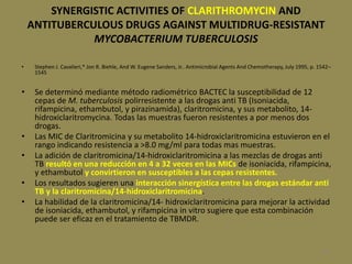 107
SYNERGISTIC ACTIVITIES OF CLARITHROMYCIN AND
ANTITUBERCULOUS DRUGS AGAINST MULTIDRUG-RESISTANT
MYCOBACTERIUM TUBERCULOSIS
• Stephen J. Cavalieri,* Jon R. Biehle, And W. Eugene Sanders, Jr.. Antimicrobial Agents And Chemotherapy, July 1995, p. 1542–
1545
• Se determinó mediante método radiométrico BACTEC la susceptibilidad de 12
cepas de M. tuberculosis polirresistente a las drogas anti TB (Isoniacida,
rifampicina, ethambutol, y pirazinamida), claritromicina, y sus metabolito, 14-
hidroxiclaritromycina. Todas las muestras fueron resistentes a por menos dos
drogas.
• Las MIC de Claritromicina y su metabolito 14-hidroxiclaritromicina estuvieron en el
rango indicando resistencia a >8.0 mg/ml para todas mas muestras.
• La adición de claritromicina/14-hidroxiclaritromicina a las mezclas de drogas anti
TB resultó en una reducción en 4 a 32 veces en las MICs de isoniacida, rifampicina,
y ethambutol y convirtieron en susceptibles a las cepas resistentes.
• Los resultados sugieren una interacción sinergística entre las drogas estándar anti
TB y la claritromicina/14-hidroxiclaritromicina.
• La habilidad de la claritromicina/14- hidroxiclaritromicina para mejorar la actividad
de isoniacida, ethambutol, y rifampicina in vitro sugiere que esta combinación
puede ser eficaz en el tratamiento de TBMDR.
 