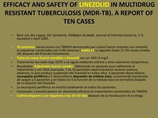 108
EFFICACY AND SAFETY OF LINEZOLID IN MULTIDRUG
RESISTANT TUBERCULOSIS (MDR-TB). A REPORT OF
TEN CASES
• Bent von der Lippea, Per Sandvenb, Oddbjørn Brubakk. Journal of Infection (xxxx) xx, 1–5.
Accepted 1 April 2005.
• 10 pacientes consecutivos con TBMDR demostrado por cultivo fueron tratados con linezolid
in esquemas combinados por 6-40 semanas (media 17) y seguidos hasta 11–50 meses (media
24) después del final del tratamiento.
• Todas las cepas fueron sensibles a linezolid con un MIC=4 mg/l.
• Tratamiento fue dado bajo DOTS y se siguió mediante cultivos y otros exámenes bioquímicos.
• Resultados: 9 pacientes fueron curados, falleciendo un paciente poco adherente al
tratamiento y con SIDA avanzada. 7 de 10 pacientes experimentaron severos eventos
adversos, lo que produjo suspensión del linezolid en todos ellos. 6 pacientes desarrollaron
neuropatía periférica y 5 desarrollaron depresión de médula ósea, ocasionando transfusión
de sangre a 3 pacientes y en todos los 5 la función de la médula ósea se normalizó después
de la cesación del linezolid.
• La neuropatía periférica no revirtió totalmente en todos los pacientes.
• Conclusión: Linezolid parece ser altamente efectiva en tratamientos combinados de TBMDR.
• Cultivos llegaron a ser negativos a los 10–37 días después de la introducción de la droga.
 
