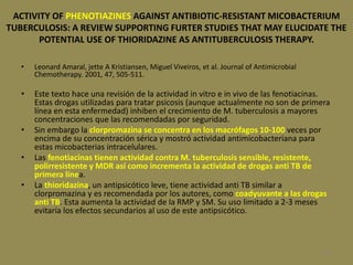 109
ACTIVITY OF PHENOTIAZINES AGAINST ANTIBIOTIC-RESISTANT MICOBACTERIUM
TUBERCULOSIS: A REVIEW SUPPORTING FURTER STUDIES THAT MAY ELUCIDATE THE
POTENTIAL USE OF THIORIDAZINE AS ANTITUBERCULOSIS THERAPY.
• Leonard Amaral, jette A Kristiansen, Miguel Viveiros, et al. Journal of Antimicrobial
Chemotherapy. 2001, 47, 505-511.
• Este texto hace una revisión de la actividad in vitro e in vivo de las fenotiacinas.
Estas drogas utilizadas para tratar psicosis (aunque actualmente no son de primera
línea en esta enfermedad) inhiben el crecimiento de M. tuberculosis a mayores
concentraciones que las recomendadas por seguridad.
• Sin embargo la clorpromazina se concentra en los macrófagos 10-100 veces por
encima de su concentración sérica y mostró actividad antimicobacteriana para
estas micobacterias intracelulares.
• Las fenotiacinas tienen actividad contra M. tuberculosis sensible, resistente,
polirresistente y MDR así como incrementa la actividad de drogas anti TB de
primera línea.
• La thioridazina, un antipsicótico leve, tiene actividad anti TB similar a
clorpromazina y es recomendada por los autores, como coadyuvante a las drogas
anti TB. Esta aumenta la actividad de la RMP y SM. Su uso limitado a 2-3 meses
evitaría los efectos secundarios al uso de este antipsicótico.
 