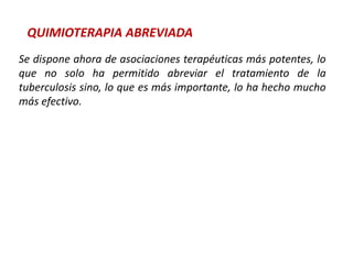 QUIMIOTERAPIA ABREVIADA
Se dispone ahora de asociaciones terapéuticas más potentes, lo
que no solo ha permitido abreviar el tratamiento de la
tuberculosis sino, lo que es más importante, lo ha hecho mucho
más efectivo.
 