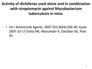113
Activity of diclofenac used alone and in combination
with streptomycin against Mycobacterium
tuberculosis in mice.
• Int J Antimicrob Agents. 2007 Oct;30(4):336-40. Epub
2007 Jul 17 Dutta NK, Mazumdar K, Dastidar SG, Park
JH.
 