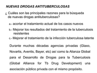NUEVAS DROGAS ANTITUBERCULOSAS
¿ Cuáles son las principales razones para la búsqueda
de nuevas drogas antituberculosas?
a.- acortar el tratamiento actual de los casos nuevos
b.- Mejorar los resultados del tratamiento de la tuberculosis
resistentes
c.- Mejorar el tratamiento de la infección tuberculosa latente
Durante muchas décadas agencias privadas (Glaxo,
Novartis, Aventis, Bayer, etc) así como la Alianza Global
para el Desarrollo de Drogas para la Tuberculosis
(Global Alliance for Tb Drug Development) una
asociación público privada con el mismo propósito.
 