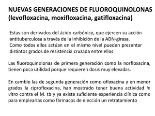 NUEVAS GENERACIONES DE FLUOROQUINOLONAS
(levofloxacina, moxifloxacina, gatifloxacina)
Estas son derivados del ácido carbónico, que ejercen su acción
antituberculosa a través de la inhibición de la ADN-girasa.
Como todos ellos actúan en el mismo nivel pueden presentar
distintos grados de resistencia cruzada entre ellos
Las fluoroquinolonas de primera generación como la norfloxacina,
tienen poca utilidad porque requieren dosis muy elevadas.
En cambio las de segunda generación como ofloxacina y en menor
grados la ciprofloxacina, han mostrado tener buena actividad in
vitro contra el M. tb y ya existe suficiente experiencia clínica como
para emplearlas como fármacos de elección un retratamiento
 