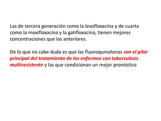 Las de tercera generación como la levofloxacina y de cuarta
como la moxifloxacina y la gatifloxacina, tienen mejores
concentraciones que las anteriores.
De lo que no cabe duda es que las fluoroquinolonas son el pilar
principal del tratamiento de los enfermos con tuberculosis
multiresistente y las que condicionan un mejor pronóstico
 
