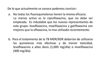 De lo que actualmente se conoce podemos concluir:
a. No todas los fluoroquinolonas tienen la misma eficacia.
La menos activa es la ciprofloxacina, que no debe ser
empleada. Es indudable que los nuevos representantes de
este grupo: levofloxacina, moxifloxacina y gatifloxacina son
mejores que la ofloxacina, la mas utilizada recientemente.
b. Para el tratamiento de la TB MDR/XDR deberían de utilizarse
las quinolonas más efectivas y de menor toxicidad,
levofloxacina a altas dosis (1,000 mg/día) o moxifloxacina
(400 mg/día)
 