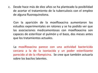 c. Desde hace más de diez años se ha planteado la posibilidad
de acortar el tratamiento de la tuberculosis con el empleo
de alguna fluoroquinolona.
Con la aparición de la moxifloxacina aumentaron los
estudios experimentales en ratones y se ha podido ver que
las asociaciones medicamentosas con moxifloxacina son
capaces de esterilizar el pulmón y el bazo, dos meses antes
que los tratamientos actuales.
La moxifloxacina parece con una actividad bactericida
cercana a la de la isoniacida y un poder esterilizante
parecido al de la rifampicina. Se cree que también actuaría
sobre los bacilos latentes.
 