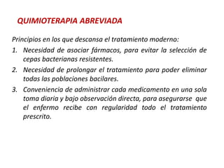 QUIMIOTERAPIA ABREVIADA
Principios en los que descansa el tratamiento moderno:
1. Necesidad de asociar fármacos, para evitar la selección de
cepas bacterianas resistentes.
2. Necesidad de prolongar el tratamiento para poder eliminar
todas las poblaciones bacilares.
3. Conveniencia de administrar cada medicamento en una sola
toma diaria y bajo observación directa, para asegurarse que
el enfermo recibe con regularidad todo el tratamiento
prescrito.
 