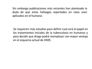 Sin embargo publicaciones más recientes han planteado la
duda de que estos hallazgos reportados en ratas sean
aplicados en el humano.
Se requieren más estudios para definir cual será el papel en
los tratamientos iniciales de la tuberculosis en humanos y
para decidir que droga podrá reemplazar con mayor ventaja
en el esquema actual de HRZE.
 