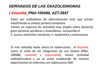 Estos son antibióticos de administración oral, que actúan
interfiriendo la síntesis proteica temprana.
Tienen un espectro de actividad muy amplio sobre bacterias
gram positivas aeróbicas y anaeróbicas, incluyendo el
S. aureus-meticilino resistente, S. epidermitis y enterococos
El más utilizado hasta ahora en tuberculosis , el linezolid,
como el resto de los integrantes de esa familia (PNU-
100480, sutezolid y esperezolid), tienen actividad
antituberculosa y ya se están empleando de manera
experimental en enfermos con tuberculosis XDR
DERIVADOS DE LAS OXAZOLIDINONAS
( linezolid, PNU-100480, AZT-5847
 