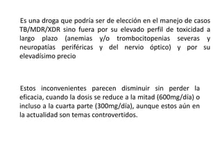 Es una droga que podría ser de elección en el manejo de casos
TB/MDR/XDR sino fuera por su elevado perfil de toxicidad a
largo plazo (anemias y/o trombocitopenias severas y
neuropatías periféricas y del nervio óptico) y por su
elevadísimo precio
Estos inconvenientes parecen disminuir sin perder la
eficacia, cuando la dosis se reduce a la mitad (600mg/día) o
incluso a la cuarta parte (300mg/día), aunque estos aún en
la actualidad son temas controvertidos.
 