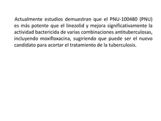 Actualmente estudios demuestran que el PNU-100480 (PNU)
es más potente que el linezolid y mejora significativamente la
actividad bactericida de varias combinaciones antituberculosas,
incluyendo moxifloxacina, sugiriendo que puede ser el nuevo
candidato para acortar el tratamiento de la tuberculosis.
 