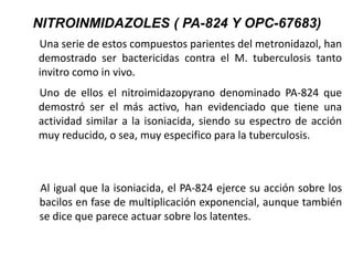 Una serie de estos compuestos parientes del metronidazol, han
demostrado ser bactericidas contra el M. tuberculosis tanto
invitro como in vivo.
Uno de ellos el nitroimidazopyrano denominado PA-824 que
demostró ser el más activo, han evidenciado que tiene una
actividad similar a la isoniacida, siendo su espectro de acción
muy reducido, o sea, muy especifico para la tuberculosis.
Al igual que la isoniacida, el PA-824 ejerce su acción sobre los
bacilos en fase de multiplicación exponencial, aunque también
se dice que parece actuar sobre los latentes.
NITROINMIDAZOLES ( PA-824 Y OPC-67683)
 