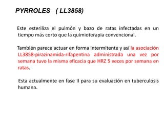 Este esteriliza el pulmón y bazo de ratas infectadas en un
tiempo más corto que la quimioterapia convencional.
También parece actuar en forma intermitente y así la asociación
LL3858-pirazinamida-rifapentina administrada una vez por
semana tuvo la misma eficacia que HRZ 5 veces por semana en
ratas.
Esta actualmente en fase II para su evaluación en tuberculosis
humana.
PYRROLES ( LL3858)
 
