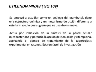 Se empezó a estudiar como un análogo del etambutol, tiene
una estructura quimica y un mecanismo de acción diferente a
este fármaco, lo que sugiere que es una droga nueva.
Actúa por inhibición de la síntesis de la pared celular
micobacteriana y potencia la acción de isoniacida y rifampicina,
acortando el tiempo de tratamiento de la tuberculosis
experimental en ratones. Esta en fase I de investigación
ETILENDIAMINAS ( SQ 109)
 
