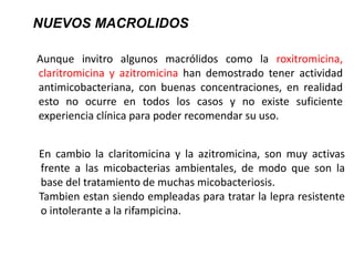 Aunque invitro algunos macrólidos como la roxitromicina,
claritromicina y azitromicina han demostrado tener actividad
antimicobacteriana, con buenas concentraciones, en realidad
esto no ocurre en todos los casos y no existe suficiente
experiencia clínica para poder recomendar su uso.
NUEVOS MACROLIDOS
En cambio la claritomicina y la azitromicina, son muy activas
frente a las micobacterias ambientales, de modo que son la
base del tratamiento de muchas micobacteriosis.
Tambien estan siendo empleadas para tratar la lepra resistente
o intolerante a la rifampicina.
 
