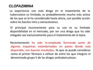 La experiencia con esta droga en el tratamiento de la
tuberculosis es limitada, es probablemente mucho más activa
de los que se le ha considerado hasta ahora, con posible acción
sobre los bacilos intra y extracelulares.
El principal inconveniente para su uso es su limitada
disponibilidad en el mercado, por ser una droga que ha sido
relegada casi exclusivamente para el tratamiento de la lepra.
CLOFAZIMINA
Recientemente ha sido re-empleada formando parte de
algunos esquemas estandarizados en países donde esta
disponible, con buenos resultados. Ya que se puede considerar
como el primer fármaco a utilizar de entre los que integran el
denominado grupo 5 de las drogas antituberculosas.
 