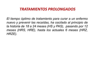 TRATAMIENTOS PROLONGADOS
El tiempo óptimo de tratamiento para curar a un enfermo
nuevo y prevenir las recaídas, ha oscilado al principio de
la historia de 18 a 24 meses (HS y PAS), pasando por 12
meses (HRS, HRE), hasta los actuales 6 meses (HRZ,
HRZE).
 