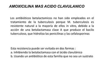 Los antibióticos betalactamicos no han sido empleados en el
tratamiento de la tuberculosis porque M. tuberculosis es
resistente natural a la mayoría de ellos in vitro, debido a la
acción de una betalactamasa clase A que produce el bacilo
tuberculoso, que hidroliza las penicilinas y las cefalosporinas
AMOXICILINA MAS ACIDO CLAVULANICO
Esta resistencia puede ser evitada en dos formas :
a. Inhibiendo la betalactamasa con el ácido clavulánico
b. Usando un antibiótico de esta familia que no sea un sustrato
 