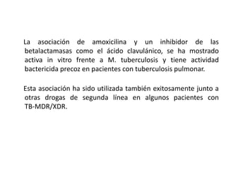 La asociación de amoxicilina y un inhibidor de las
betalactamasas como el ácido clavulánico, se ha mostrado
activa in vitro frente a M. tuberculosis y tiene actividad
bactericida precoz en pacientes con tuberculosis pulmonar.
Esta asociación ha sido utilizada también exitosamente junto a
otras drogas de segunda línea en algunos pacientes con
TB-MDR/XDR.
 