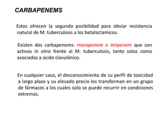 Estos ofrecen la segunda posibilidad para obviar resistencia
natural de M. tuberculosis a los betalactamicos.
Existen dos carbapenems: meropenem e imipenem que son
activos in vitro frente al M. tuberculosis, tanto solos como
asociados a acido clavulánico.
CARBAPENEMS
En cualquier caso, el desconocimiento de su perfil de toxicidad
a largo plazo y su elevado precio los transforman en un grupo
de fármacos a los cuales solo se puede recurrir en condiciones
extremas.
 