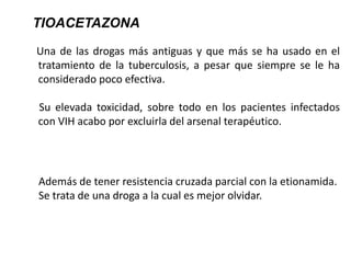 Una de las drogas más antiguas y que más se ha usado en el
tratamiento de la tuberculosis, a pesar que siempre se le ha
considerado poco efectiva.
Su elevada toxicidad, sobre todo en los pacientes infectados
con VIH acabo por excluirla del arsenal terapéutico.
TIOACETAZONA
Además de tener resistencia cruzada parcial con la etionamida.
Se trata de una droga a la cual es mejor olvidar.
 