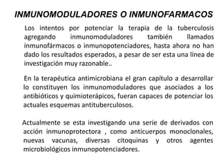 Los intentos por potenciar la terapia de la tuberculosis
agregando inmunomoduladores también llamados
inmunofármacos o inmunopotenciadores, hasta ahora no han
dado los resultados esperados, a pesar de ser esta una línea de
investigación muy razonable..
INMUNOMODULADORES O INMUNOFARMACOS
En la terapéutica antimicrobiana el gran capítulo a desarrollar
lo constituyen los inmunomoduladores que asociados a los
antibióticos y quimioterápicos, fueran capaces de potenciar los
actuales esquemas antituberculosos.
Actualmente se esta investigando una serie de derivados con
acción inmunoprotectora , como anticuerpos monoclonales,
nuevas vacunas, diversas citoquinas y otros agentes
microbiológicos inmunopotenciadores.
 