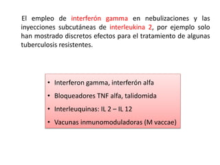 El empleo de interferón gamma en nebulizaciones y las
inyecciones subcutáneas de interleukina 2, por ejemplo solo
han mostrado discretos efectos para el tratamiento de algunas
tuberculosis resistentes.
• Interferon gamma, interferón alfa
• Bloqueadores TNF alfa, talidomida
• Interleuquinas: IL 2 – IL 12
• Vacunas inmunomoduladoras (M vaccae)
 
