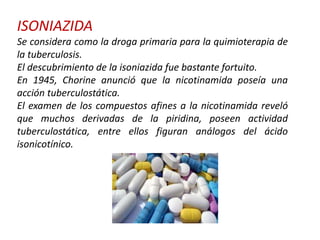 ISONIAZIDA
Se considera como la droga primaria para la quimioterapia de
la tuberculosis.
El descubrimiento de la isoniazida fue bastante fortuito.
En 1945, Chorine anunció que la nicotinamida poseía una
acción tuberculostática.
El examen de los compuestos afines a la nicotinamida reveló
que muchos derivadas de la piridina, poseen actividad
tuberculostática, entre ellos figuran análogos del ácido
isonicotínico.
 