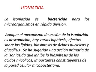 La isoniazida es bactericida para los
microorganismos en rápida división.
Aunque el mecanismo de acción de la isoniazida
es desconocido, hay varias hipótesis; efectos
sobre los lípidos, biosíntesis de ácidos nucleicos y
glucólisis . Se ha sugerido una acción primaria de
la isoniazida que inhibe la biosíntesis de los
ácidos micólicos, importantes constituyentes de
la pared celular micobacteriana.
ISONIAZIDA
 