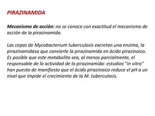 PIRAZINAMIDA
Mecanismo de acción: no se conoce con exactitud el mecanismo de
acción de la pirazinamida.
Las cepas de Mycobacterium tuberculosis excretan una enzima, la
pirazinamidasa que convierte la pirazinamida en ácido pirazinoico.
Es posible que este metabolito sea, al menos parcialmente, el
responsable de la actividad de la pirazinamida: estudios "in vitro"
han puesto de manifiesto que el ácido pirazinoico reduce el pH a un
nivel que impide el crecimiento de la M. tuberculosis.
 