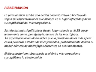 PIRAZINAMIDA
La pirazinamida exhibe una acción bacterióstatica o bactericida
según las concentraciones que alcance en el lugar infectado y de la
susceptibilidad del microorganismo.
Sus efectos más significativos tienen lugar cuando el M.TB crece
lentamente como, por ejemplo, dentro de los macrófagos.
La experiencia acumulada indica que la pirazinamida es más eficaz
en los primeros estadíos de la enfermedad, probablemente debido al
menor número de macrófagos existentes en esos momentos.
El Mycobacterium tuberculosis es el único microorganismo
susceptible a la pirazinamida
 