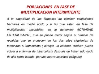 POBLACIONES EN FASE DE
MULTIPLICACION INTERMITENTE
A la capacidad de los fármacos de eliminar poblaciones
bacilares en medio ácido y a las que están en fase de
multiplicación esporádica, se le denomina ACTIVIDAD
ESTERILIZANTE, que se puede medir según el número de
recaídas que se producen en los dos años siguientes de
terminado el tratamiento ( aunque un enfermo también puede
volver a enfermar de tuberculosis después de haber sido dado
de alta como curado, por una nueva actividad exógena)
 