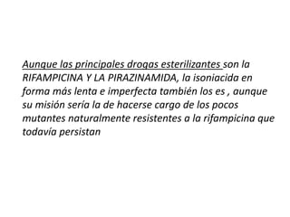 Aunque las principales drogas esterilizantes son la
RIFAMPICINA Y LA PIRAZINAMIDA, la isoniacida en
forma más lenta e imperfecta también los es , aunque
su misión sería la de hacerse cargo de los pocos
mutantes naturalmente resistentes a la rifampicina que
todavía persistan
 