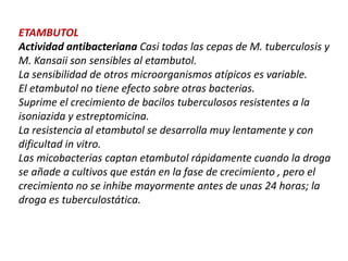 ETAMBUTOL
Actividad antibacteriana Casi todas las cepas de M. tuberculosis y
M. Kansaii son sensibles al etambutol.
La sensibilidad de otros microorganismos atípicos es variable.
El etambutol no tiene efecto sobre otras bacterias.
Suprime el crecimiento de bacilos tuberculosos resistentes a la
isoniazida y estreptomicina.
La resistencia al etambutol se desarrolla muy lentamente y con
dificultad in vitro.
Las micobacterias captan etambutol rápidamente cuando la droga
se añade a cultivos que están en la fase de crecimiento , pero el
crecimiento no se inhibe mayormente antes de unas 24 horas; la
droga es tuberculostática.
 