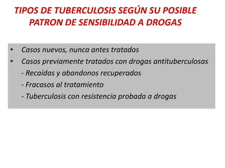 TIPOS DE TUBERCULOSIS SEGÚN SU POSIBLE
PATRON DE SENSIBILIDAD A DROGAS
• Casos nuevos, nunca antes tratados
• Casos previamente tratados con drogas antituberculosas
- Recaídas y abandonos recuperados
- Fracasos al tratamiento
- Tuberculosis con resistencia probada a drogas
 