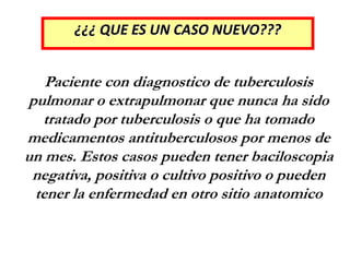 ¿¿¿ QUE ES UN CASO NUEVO???
Paciente con diagnostico de tuberculosis
pulmonar o extrapulmonar que nunca ha sido
tratado por tuberculosis o que ha tomado
medicamentos antituberculosos por menos de
un mes. Estos casos pueden tener baciloscopia
negativa, positiva o cultivo positivo o pueden
tener la enfermedad en otro sitio anatomico
 