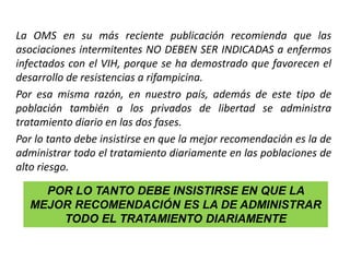 La OMS en su más reciente publicación recomienda que las
asociaciones intermitentes NO DEBEN SER INDICADAS a enfermos
infectados con el VIH, porque se ha demostrado que favorecen el
desarrollo de resistencias a rifampicina.
Por esa misma razón, en nuestro país, además de este tipo de
población también a los privados de libertad se administra
tratamiento diario en las dos fases.
Por lo tanto debe insistirse en que la mejor recomendación es la de
administrar todo el tratamiento diariamente en las poblaciones de
alto riesgo.
POR LO TANTO DEBE INSISTIRSE EN QUE LA
MEJOR RECOMENDACIÓN ES LA DE ADMINISTRAR
TODO EL TRATAMIENTO DIARIAMENTE
 