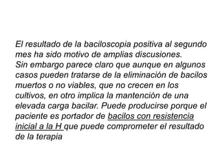 El resultado de la baciloscopia positiva al segundo
mes ha sido motivo de amplias discusiones.
Sin embargo parece claro que aunque en algunos
casos pueden tratarse de la eliminación de bacilos
muertos o no viables, que no crecen en los
cultivos, en otro implica la mantención de una
elevada carga bacilar. Puede producirse porque el
paciente es portador de bacilos con resistencia
inicial a la H que puede comprometer el resultado
de la terapia
 