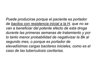 Puede producirse porque el paciente es portador
de bacilos con resistencia inicial a la H, que no se
van a beneficiar del potente efecto de esta droga
durante las primeras semanas de tratamiento y por
lo tanto menor probabilidad de negativizar la Bk al
segundo mes, o porque es portador de
elevadísimas cargas bacilares iniciales, como es el
caso de las tuberculosis cavitarias.
 