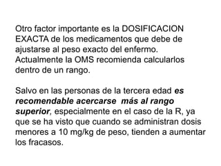 Otro factor importante es la DOSIFICACION
EXACTA de los medicamentos que debe de
ajustarse al peso exacto del enfermo.
Actualmente la OMS recomienda calcularlos
dentro de un rango.
Salvo en las personas de la tercera edad es
recomendable acercarse más al rango
superior, especialmente en el caso de la R, ya
que se ha visto que cuando se administran dosis
menores a 10 mg/kg de peso, tienden a aumentar
los fracasos.
 