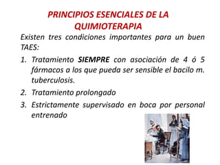 PRINCIPIOS ESENCIALES DE LA
QUIMIOTERAPIA
Existen tres condiciones importantes para un buen
TAES:
1. Tratamiento SIEMPRE con asociación de 4 ó 5
fármacos a los que pueda ser sensible el bacilo m.
tuberculosis.
2. Tratamiento prolongado
3. Estrictamente supervisado en boca por personal
entrenado
 