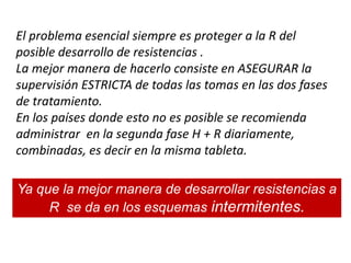 El problema esencial siempre es proteger a la R del
posible desarrollo de resistencias .
La mejor manera de hacerlo consiste en ASEGURAR la
supervisión ESTRICTA de todas las tomas en las dos fases
de tratamiento.
En los países donde esto no es posible se recomienda
administrar en la segunda fase H + R diariamente,
combinadas, es decir en la misma tableta.
Ya que la mejor manera de desarrollar resistencias a
R se da en los esquemas intermitentes.
 