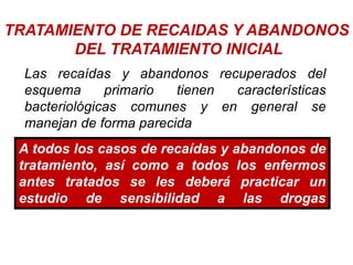 TRATAMIENTO DE RECAIDAS Y ABANDONOS
DEL TRATAMIENTO INICIAL
Las recaídas y abandonos recuperados del
esquema primario tienen características
bacteriológicas comunes y en general se
manejan de forma parecida
A todos los casos de recaídas y abandonos de
tratamiento, así como a todos los enfermos
antes tratados se les deberá practicar un
estudio de sensibilidad a las drogas
empleadas.
 