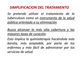 SIMPLIFICACION DEL TRATAMIENTO
Se pretende utilizar el tratamiento de la
tuberculosis como un instrumento de la salud
pública orientado a su eliminación.
Busca alcanzar la más alta cobertura y las
mayores tasas de curación.
Esto implica la quimioterapia haciéndola más
barata, más aceptable, por parte de los
enfermos y más fácil de administrar por los
servicios de salud.
 