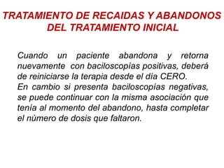 TRATAMIENTO DE RECAIDAS Y ABANDONOS
DEL TRATAMIENTO INICIAL
Cuando un paciente abandona y retorna
nuevamente con baciloscopías positivas, deberá
de reiniciarse la terapia desde el día CERO.
En cambio si presenta baciloscopías negativas,
se puede continuar con la misma asociación que
tenía al momento del abandono, hasta completar
el número de dosis que faltaron.
 