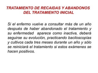 TRATAMIENTO DE RECAIDAS Y ABANDONOS
DEL TRATAMIENTO INICIAL
Si el enfermo vuelve a consultar más de un año
después de haber abandonado el tratamiento y
su enfermedad aparece como inactiva, deberá
seguirse su evolución, practicando baciloscopías
y cultivos cada tres meses durante un año y sólo
se reiniciará el tratamiento si estos exámenes se
hacen positivos.
 