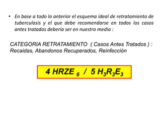 • En base a todo lo anterior el esquema ideal de retratamiento de
tuberculosis y el que debe recomendarse en todos los casos
antes tratados debería ser en nuestro medio :
CATEGORIA RETRATAMIENTO ( Casos Antes Tratados ) :
Recaidas, Abandonos Recuperados, Reinfecciòn
4 HRZE 6 / 5 H3R3E3
 