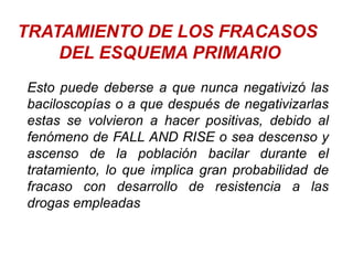 TRATAMIENTO DE LOS FRACASOS
DEL ESQUEMA PRIMARIO
Esto puede deberse a que nunca negativizó las
baciloscopías o a que después de negativizarlas
estas se volvieron a hacer positivas, debido al
fenómeno de FALL AND RISE o sea descenso y
ascenso de la población bacilar durante el
tratamiento, lo que implica gran probabilidad de
fracaso con desarrollo de resistencia a las
drogas empleadas
 