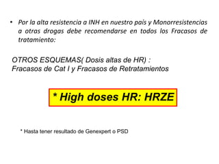 • Por la alta resistencia a INH en nuestro país y Monorresistencias
a otras drogas debe recomendarse en todos los Fracasos de
tratamiento:
OTROS ESQUEMAS( Dosis altas de HR) :
Fracasos de Cat I y Fracasos de Retratamientos
* High doses HR: HRZE
* Hasta tener resultado de Genexpert o PSD
 