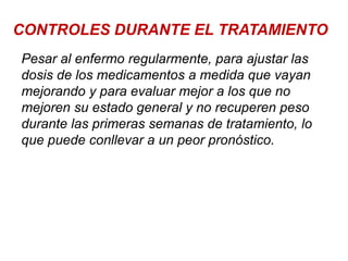 CONTROLES DURANTE EL TRATAMIENTO
Pesar al enfermo regularmente, para ajustar las
dosis de los medicamentos a medida que vayan
mejorando y para evaluar mejor a los que no
mejoren su estado general y no recuperen peso
durante las primeras semanas de tratamiento, lo
que puede conllevar a un peor pronóstico.
 